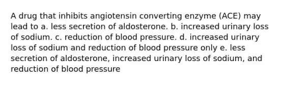 A drug that inhibits angiotensin converting enzyme (ACE) may lead to a. less secretion of aldosterone. b. increased urinary loss of sodium. c. reduction of blood pressure. d. increased urinary loss of sodium and reduction of blood pressure only e. less secretion of aldosterone, increased urinary loss of sodium, and reduction of blood pressure