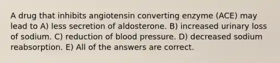 A drug that inhibits angiotensin converting enzyme (ACE) may lead to A) less secretion of aldosterone. B) increased urinary loss of sodium. C) reduction of <a href='https://www.questionai.com/knowledge/kD0HacyPBr-blood-pressure' class='anchor-knowledge'>blood pressure</a>. D) decreased sodium reabsorption. E) All of the answers are correct.