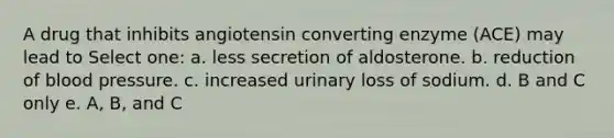 A drug that inhibits angiotensin converting enzyme (ACE) may lead to Select one: a. less secretion of aldosterone. b. reduction of blood pressure. c. increased urinary loss of sodium. d. B and C only e. A, B, and C