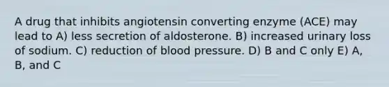 A drug that inhibits angiotensin converting enzyme (ACE) may lead to A) less secretion of aldosterone. B) increased urinary loss of sodium. C) reduction of <a href='https://www.questionai.com/knowledge/kD0HacyPBr-blood-pressure' class='anchor-knowledge'>blood pressure</a>. D) B and C only E) A, B, and C