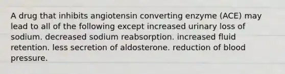 A drug that inhibits angiotensin converting enzyme (ACE) may lead to all of the following except increased urinary loss of sodium. decreased sodium reabsorption. increased fluid retention. less secretion of aldosterone. reduction of blood pressure.