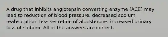 A drug that inhibits angiotensin converting enzyme (ACE) may lead to reduction of blood pressure. decreased sodium reabsorption. less secretion of aldosterone. increased urinary loss of sodium. All of the answers are correct.