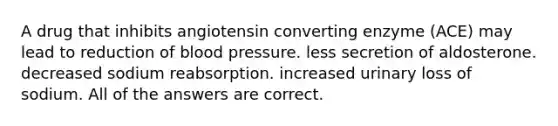 A drug that inhibits angiotensin converting enzyme (ACE) may lead to reduction of blood pressure. less secretion of aldosterone. decreased sodium reabsorption. increased urinary loss of sodium. All of the answers are correct.