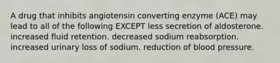 A drug that inhibits angiotensin converting enzyme (ACE) may lead to all of the following EXCEPT less secretion of aldosterone. increased fluid retention. decreased sodium reabsorption. increased urinary loss of sodium. reduction of blood pressure.