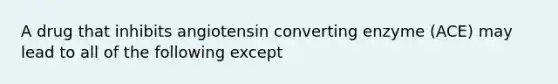 A drug that inhibits angiotensin converting enzyme (ACE) may lead to all of the following except