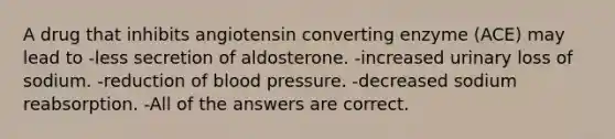 A drug that inhibits angiotensin converting enzyme (ACE) may lead to -less secretion of aldosterone. -increased urinary loss of sodium. -reduction of blood pressure. -decreased sodium reabsorption. -All of the answers are correct.