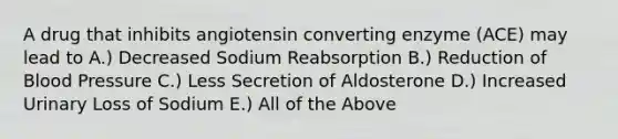 A drug that inhibits angiotensin converting enzyme (ACE) may lead to A.) Decreased Sodium Reabsorption B.) Reduction of <a href='https://www.questionai.com/knowledge/kD0HacyPBr-blood-pressure' class='anchor-knowledge'>blood pressure</a> C.) Less Secretion of Aldosterone D.) Increased Urinary Loss of Sodium E.) All of the Above