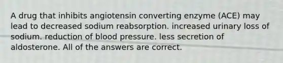 A drug that inhibits angiotensin converting enzyme (ACE) may lead to decreased sodium reabsorption. increased urinary loss of sodium. reduction of <a href='https://www.questionai.com/knowledge/kD0HacyPBr-blood-pressure' class='anchor-knowledge'>blood pressure</a>. less secretion of aldosterone. All of the answers are correct.