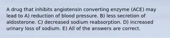 A drug that inhibits angiotensin converting enzyme (ACE) may lead to A) reduction of blood pressure. B) less secretion of aldosterone. C) decreased sodium reabsorption. D) increased urinary loss of sodium. E) All of the answers are correct.