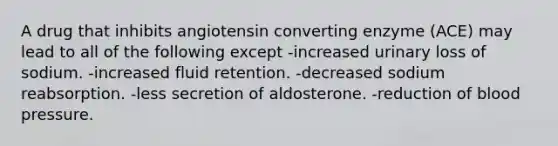 A drug that inhibits angiotensin converting enzyme (ACE) may lead to all of the following except -increased urinary loss of sodium. -increased fluid retention. -decreased sodium reabsorption. -less secretion of aldosterone. -reduction of <a href='https://www.questionai.com/knowledge/kD0HacyPBr-blood-pressure' class='anchor-knowledge'>blood pressure</a>.