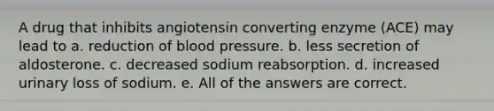 A drug that inhibits angiotensin converting enzyme (ACE) may lead to a. reduction of blood pressure. b. less secretion of aldosterone. c. decreased sodium reabsorption. d. increased urinary loss of sodium. e. All of the answers are correct.