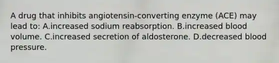 A drug that inhibits angiotensin-converting enzyme (ACE) may lead to: A.increased sodium reabsorption. B.increased blood volume. C.increased secretion of aldosterone. D.decreased blood pressure.