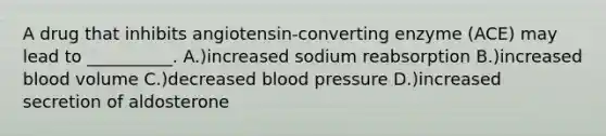 A drug that inhibits angiotensin-converting enzyme (ACE) may lead to __________. A.)increased sodium reabsorption B.)increased blood volume C.)decreased blood pressure D.)increased secretion of aldosterone