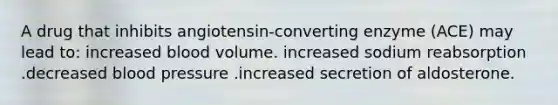 A drug that inhibits angiotensin-converting enzyme (ACE) may lead to: increased blood volume. increased sodium reabsorption .decreased blood pressure .increased secretion of aldosterone.