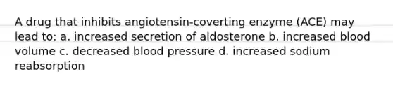 A drug that inhibits angiotensin-coverting enzyme (ACE) may lead to: a. increased secretion of aldosterone b. increased blood volume c. decreased blood pressure d. increased sodium reabsorption