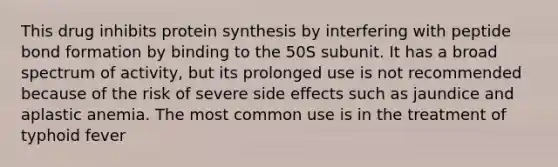 This drug inhibits protein synthesis by interfering with peptide bond formation by binding to the 50S subunit. It has a broad spectrum of activity, but its prolonged use is not recommended because of the risk of severe side effects such as jaundice and aplastic anemia. The most common use is in the treatment of typhoid fever