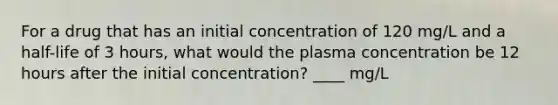 For a drug that has an initial concentration of 120 mg/L and a half-life of 3 hours, what would the plasma concentration be 12 hours after the initial concentration? ____ mg/L