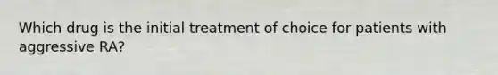 Which drug is the initial treatment of choice for patients with aggressive RA?