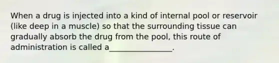 When a drug is injected into a kind of internal pool or reservoir (like deep in a muscle) so that the surrounding tissue can gradually absorb the drug from the pool, this route of administration is called a________________.