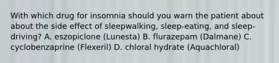 With which drug for insomnia should you warn the patient about about the side effect of sleepwalking, sleep-eating, and sleep-driving? A. eszopiclone (Lunesta) B. flurazepam (Dalmane) C. cyclobenzaprine (Flexeril) D. chloral hydrate (Aquachloral)