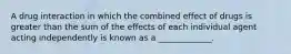 A drug interaction in which the combined effect of drugs is greater than the sum of the effects of each individual agent acting independently is known as a _____________.