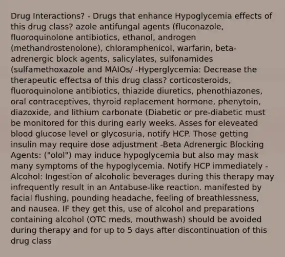 Drug Interactions? - Drugs that enhance Hypoglycemia effects of this drug class? azole antifungal agents (fluconazole, fluoroquinolone antibiotics, ethanol, androgen (methandrostenolone), chloramphenicol, warfarin, beta-adrenergic block agents, salicylates, sulfonamides (sulfamethoxazole and MAIOs/ -Hyperglycemia: Decrease the therapeutic effectsa of this drug class? corticosteroids, fluoroquinolone antibiotics, thiazide diuretics, phenothiazones, oral contraceptives, thyroid replacement hormone, phenytoin, diazoxide, and lithium carbonate (Diabetic or pre-diabetic must be monitored for this during early weeks. Asses for eleveated blood glucose level or glycosuria, notify HCP. Those getting insulin may require dose adjustment -Beta Adrenergic Blocking Agents: ("olol") may induce hypoglycemia but also may mask many symptoms of the hypoglycemia. Notify HCP immediately -Alcohol: Ingestion of alcoholic beverages during this therapy may infrequently result in an Antabuse-like reaction. manifested by facial flushing, pounding headache, feeling of breathlessness, and nausea. IF they get this, use of alcohol and preparations containing alcohol (OTC meds, mouthwash) should be avoided during therapy and for up to 5 days after discontinuation of this drug class