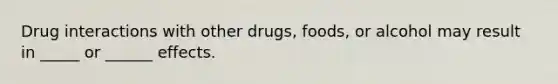 Drug interactions with other drugs, foods, or alcohol may result in _____ or ______ effects.