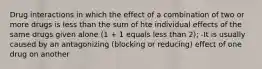 Drug interactions in which the effect of a combination of two or more drugs is less than the sum of hte individual effects of the same drugs given alone (1 + 1 equals less than 2); -It is usually caused by an antagonizing (blocking or reducing) effect of one drug on another