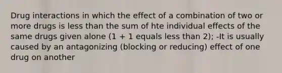 Drug interactions in which the effect of a combination of two or more drugs is less than the sum of hte individual effects of the same drugs given alone (1 + 1 equals less than 2); -It is usually caused by an antagonizing (blocking or reducing) effect of one drug on another