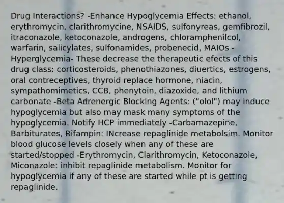 Drug Interactions? -Enhance Hypoglycemia Effects: ethanol, erythromycin, clarithromycine, NSAIDS, sulfonyreas, gemfibrozil, itraconazole, ketoconazole, androgens, chloramphenilcol, warfarin, salicylates, sulfonamides, probenecid, MAIOs -Hyperglycemia- These decrease the therapeutic efects of this drug class: corticosteroids, phenothiazones, diuertics, estrogens, oral contreceptives, thyroid replace hormone, niacin, sympathomimetics, CCB, phenytoin, diazoxide, and lithium carbonate -Beta Adrenergic Blocking Agents: ("olol") may induce hypoglycemia but also may mask many symptoms of the hypoglycemia. Notify HCP immediately -Carbamazepine, Barbiturates, Rifampin: INcrease repaglinide metabolsim. Monitor blood glucose levels closely when any of these are started/stopped -Erythromycin, Clarithromycin, Ketoconazole, Miconazole: inhibit repaglinide metabolism. Monitor for hypoglycemia if any of these are started while pt is getting repaglinide.