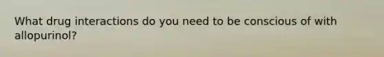 What drug interactions do you need to be conscious of with allopurinol?