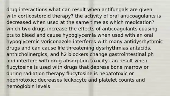 drug interactions what can result when antifungals are given with corticosteroid therapy? the activity of oral anticoagulants is decreased when used at the same time as which medication? which two drugs increase the effects of anticoagulants cuasing pts to bleed and cause hypoglycemia when used with an oral hypoglycemic voriconazole interferes with many antidysrhythmic drugs and can cause life threatening dysrhythmias antacids, anthicholinergics, and h2 blockers change gastrointestinal ph and interfere with drug absorption toxicity can result when flucytosine is used with drugs that depress bone marrow or during radiation therapy flucytosine is hepatotoxic or nephrotoxic; decreases leukocyte and platelet counts and hemoglobin levels