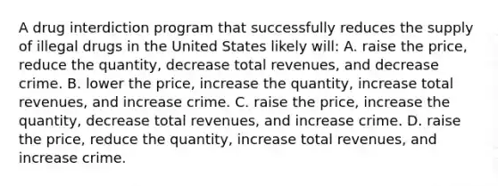 A drug interdiction program that successfully reduces the supply of illegal drugs in the United States likely will: A. raise the price, reduce the quantity, decrease total revenues, and decrease crime. B. lower the price, increase the quantity, increase total revenues, and increase crime. C. raise the price, increase the quantity, decrease total revenues, and increase crime. D. raise the price, reduce the quantity, increase total revenues, and increase crime.