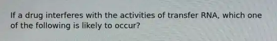 If a drug interferes with the activities of transfer RNA, which one of the following is likely to occur?