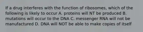 If a drug interferes with the function of ribosomes, which of the following is likely to occur A. proteins will NT be produced B. mutations will occur to the DNA C. messenger RNA will not be manufactured D. DNA will NOT be able to make copies of itself