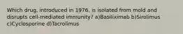 Which drug, introduced in 1976, is isolated from mold and disrupts cell-mediated immunity? a)Basiliximab b)Sirolimus c)Cyclosporine d)Tacrolimus