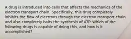 A drug is introduced into cells that affects the mechanics of the electron transport chain. Specifically, this drug completely inhibits the flow of electrons through the electron transport chain and also completely halts the synthesis of ATP. Which of the following drugs is capable of doing this, and how is it accomplished?