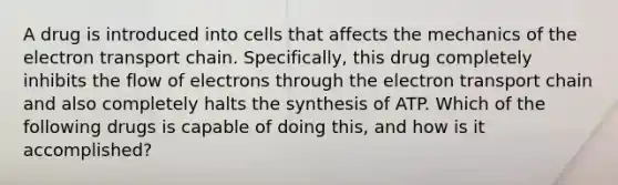 A drug is introduced into cells that affects the mechanics of the electron transport chain. Specifically, this drug completely inhibits the flow of electrons through the electron transport chain and also completely halts the synthesis of ATP. Which of the following drugs is capable of doing this, and how is it accomplished?