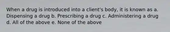 When a drug is introduced into a client's body, it is known as a. Dispensing a drug b. Prescribing a drug c. Administering a drug d. All of the above e. None of the above