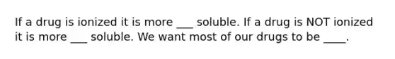 If a drug is ionized it is more ___ soluble. If a drug is NOT ionized it is more ___ soluble. We want most of our drugs to be ____.