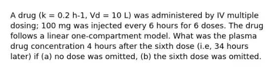 A drug (k = 0.2 h-1, Vd = 10 L) was administered by IV multiple dosing; 100 mg was injected every 6 hours for 6 doses. The drug follows a linear one-compartment model. What was the plasma drug concentration 4 hours after the sixth dose (i.e, 34 hours later) if (a) no dose was omitted, (b) the sixth dose was omitted.