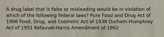 A drug label that is false or misleading would be in violation of which of the following federal laws? Pure Food and Drug Act of 1906 Food, Drug, and Cosmetic Act of 1938 Durham-Humphrey Act of 1951 Kefauver-Harris Amendment of 1962