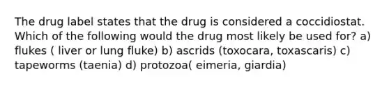 The drug label states that the drug is considered a coccidiostat. Which of the following would the drug most likely be used for? a) flukes ( liver or lung fluke) b) ascrids (toxocara, toxascaris) c) tapeworms (taenia) d) protozoa( eimeria, giardia)