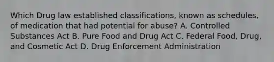 Which Drug law established classifications, known as schedules, of medication that had potential for abuse? A. Controlled Substances Act B. Pure Food and Drug Act C. Federal Food, Drug, and Cosmetic Act D. Drug Enforcement Administration