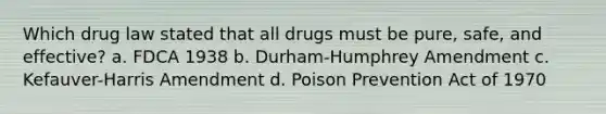 Which drug law stated that all drugs must be pure, safe, and effective? a. FDCA 1938 b. Durham-Humphrey Amendment c. Kefauver-Harris Amendment d. Poison Prevention Act of 1970