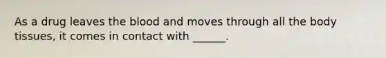 As a drug leaves the blood and moves through all the body tissues, it comes in contact with ______.