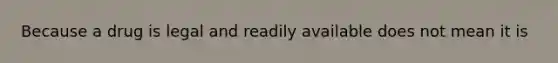 Because a drug is legal and readily available does not mean it is