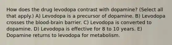 How does the drug levodopa contrast with dopamine? (Select all that apply.) A) Levodopa is a precursor of dopamine. B) Levodopa crosses the blood-brain barrier. C) Levodopa is converted to dopamine. D) Levodopa is effective for 8 to 10 years. E) Dopamine returns to levodopa for metabolism.