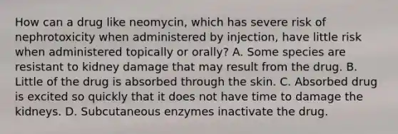 How can a drug like neomycin, which has severe risk of nephrotoxicity when administered by injection, have little risk when administered topically or orally? A. Some species are resistant to kidney damage that may result from the drug. B. Little of the drug is absorbed through the skin. C. Absorbed drug is excited so quickly that it does not have time to damage the kidneys. D. Subcutaneous enzymes inactivate the drug.