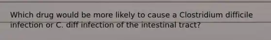 Which drug would be more likely to cause a Clostridium difficile infection or C. diff infection of the intestinal tract?